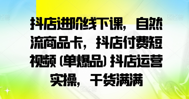 抖店进阶线下课，自然流商品卡，抖店付费短视频(单爆品)抖店运营实操，干货满满-情久项目网