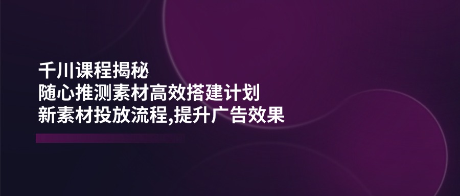 千川课程揭秘：随心推测素材高效搭建计划,新素材投放流程,提升广告效果-情久项目网