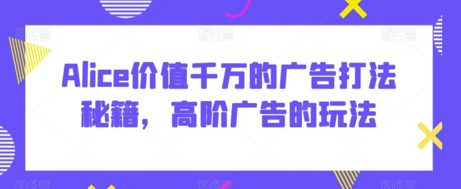 Alice价值千万的广告打法秘籍，高阶广告的玩法-情久项目网
