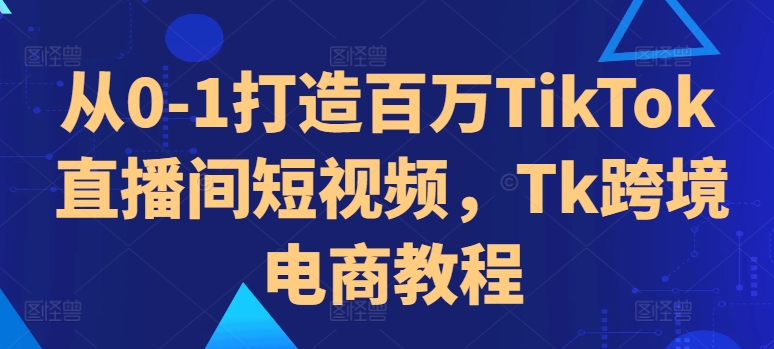 从0-1打造百万TikTok直播间短视频，Tk跨境电商教程-情久项目网