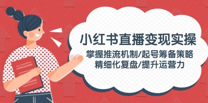 小红书直播变现实操：掌握推流机制/起号筹备策略/精细化复盘/提升运营力-情久项目网