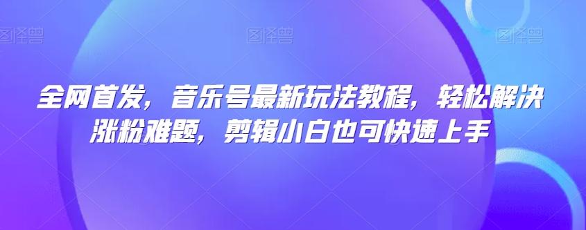 全网首发，音乐号最新玩法教程，轻松解决涨粉难题，剪辑小白也可快速上手-情久项目网