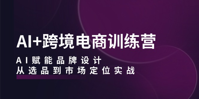 AI+跨境电商训练营：AI赋能品牌设计，从选品到市场定位实战-情久项目网
