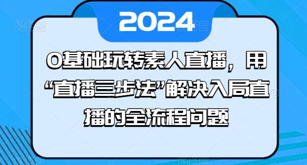 0基础玩转素人直播，用“直播三步法”解决入局直播的全流程问题-情久项目网