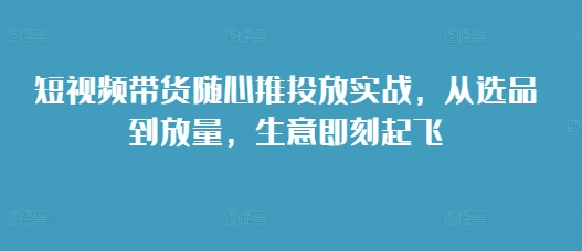 短视频带货随心推投放实战，从选品到放量，生意即刻起飞-情久项目网