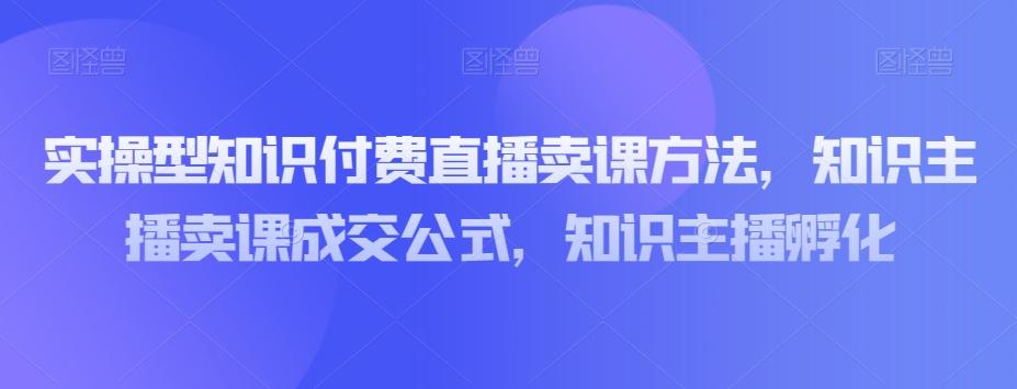 实操型知识付费直播卖课方法，知识主播卖课成交公式，知识主播孵化-情久项目网
