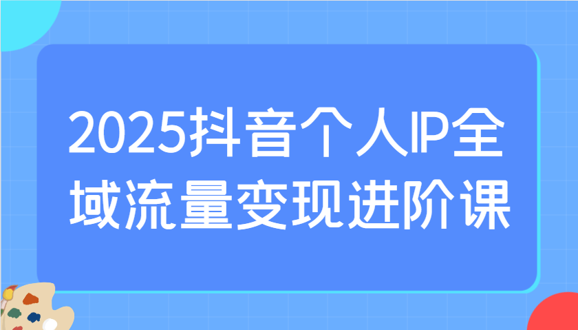 2025抖音个人IP全域流量变现进阶课：选爆品、抖音付费投流、千川投流实操及优化等-情久项目网