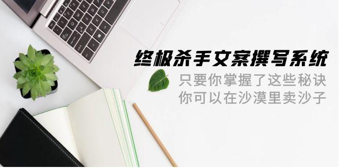 (9928期)终极 杀手文案-撰写系统 只要你掌握了这些秘诀 你可以在沙漠里卖沙子-42节-情久项目网