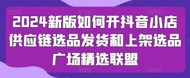 2024新版如何开抖音小店供应链选品发货和上架选品广场精选联盟-情久项目网