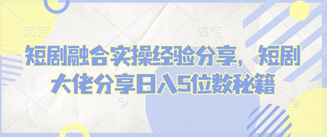 短剧融合实操经验分享，短剧大佬分享日入5位数秘籍-情久项目网