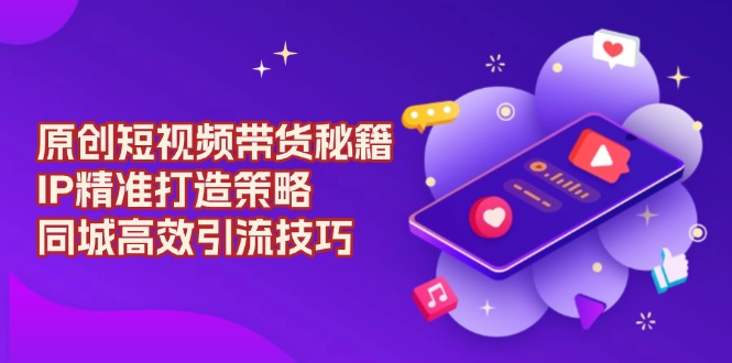 原创 短视频带货秘籍，IP精准打造策略，同城高效引流技巧-情久项目网