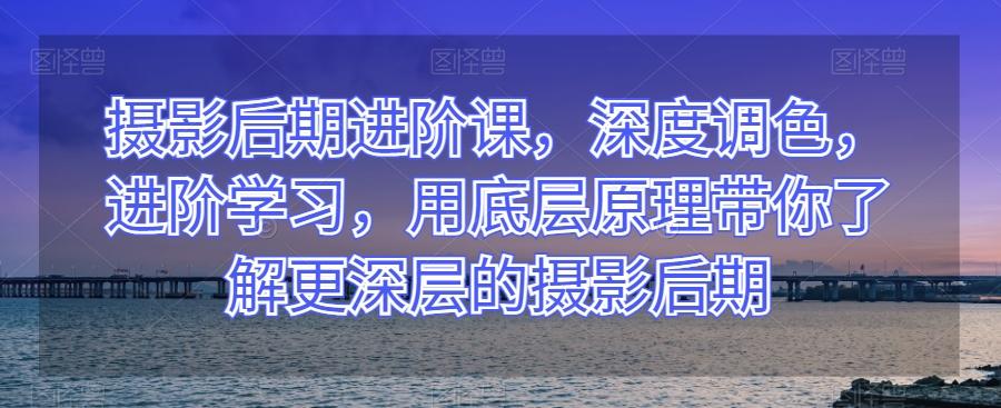 摄影后期进阶课，深度调色，进阶学习，用底层原理带你了解更深层的摄影后期-情久项目网