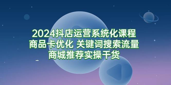 (9438期)2024抖店运营系统化课程：商品卡优化 关键词搜索流量商城推荐实操干货-情久项目网