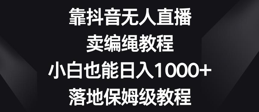 靠抖音无人直播，卖编绳教程，小白也能日入1000+，落地保姆级教程【揭秘】-情久项目网