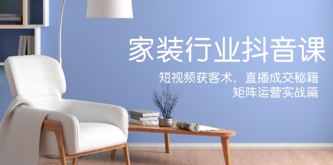 家装抖音课：短视频获客术，直播成交秘籍，矩阵运营实战篇-情久项目网