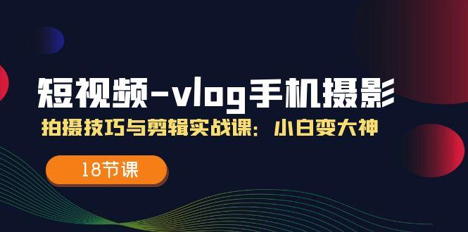 短视频-vlog手机摄影：拍摄技巧与剪辑实战课：小白变大神(18节课-情久项目网