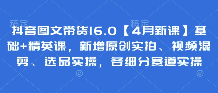 抖音图文带货16.0【4月新课】基础+精英课，新增原创实拍、视频混剪、选品实操，各细分赛道实操-情久项目网