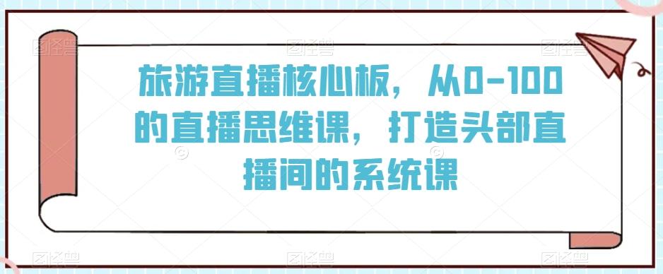 旅游直播核心板，从0-100的直播思维课，打造头部直播间的系统课-情久项目网