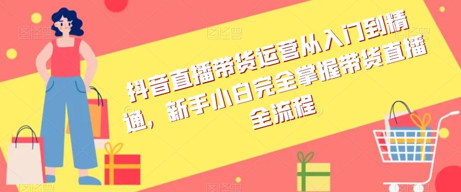 抖音直播带货运营从入门到精通，新手小白完全掌握带货直播全流程-情久项目网