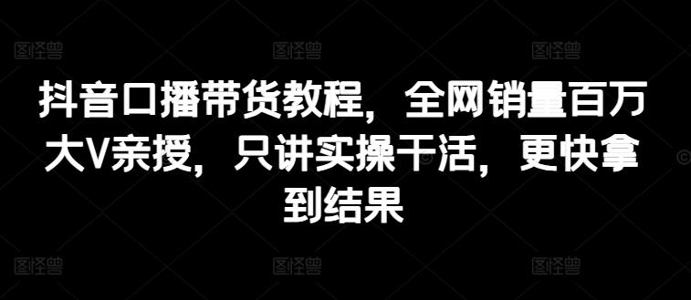 抖音口播带货教程，全网销量百万大V亲授，只讲实操干活，更快拿到结果-情久项目网