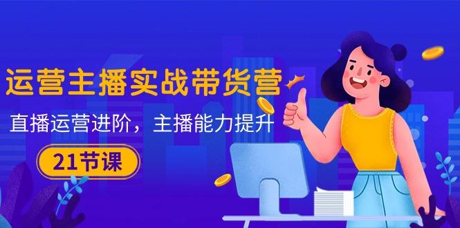 运营主播·实战带货营：直播运营 进阶，主播 能力提升(21节课-情久项目网