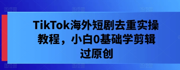 TikTok海外短剧去重实操教程，小白0基础学剪辑过原创-情久项目网
