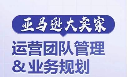 亚马逊大卖家-运营团队管理&业务规划，为你揭秘如何打造超强实力的运营团队-情久项目网