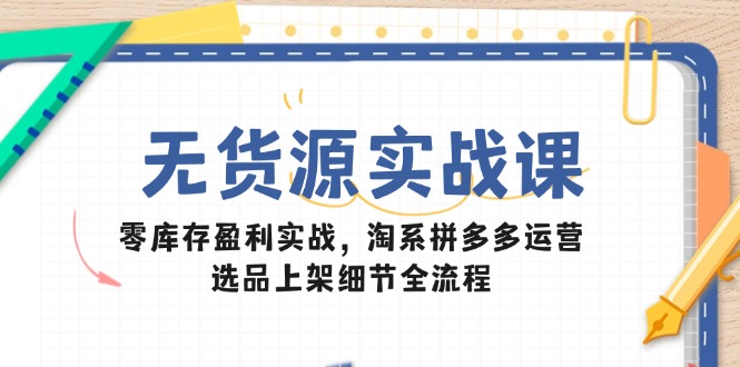 无货源实战课：零库存盈利实战，淘系拼多多运营，选品上架细节全流程-情久项目网