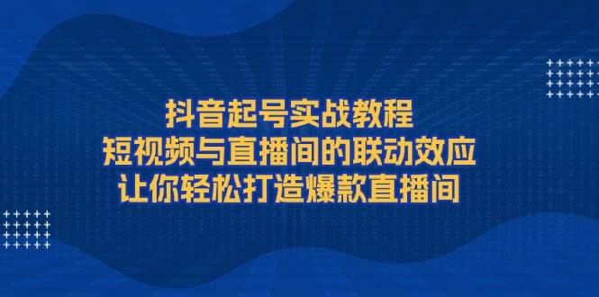 抖音起号实战教程，短视频与直播间的联动效应，让你轻松打造爆款直播间-情久项目网