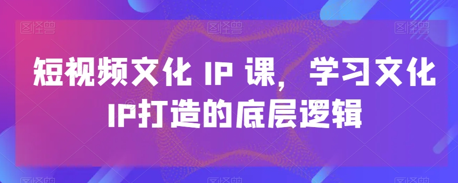 短视频文化IP课，学习文化IP打造的底层逻辑-情久项目网