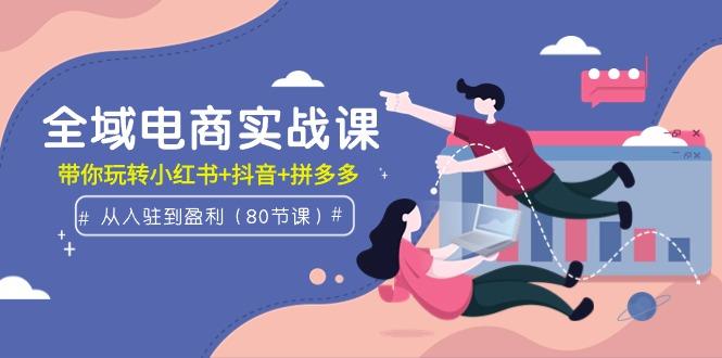(9529期)全域电商实战课：从入驻到盈利，带你玩转小红书+抖音+拼多多(80节课)-情久项目网