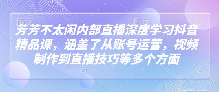 芳芳不太闲内部直播深度学习抖音精品课，涵盖了从账号运营，视频制作到直播技巧等多个方面-情久项目网