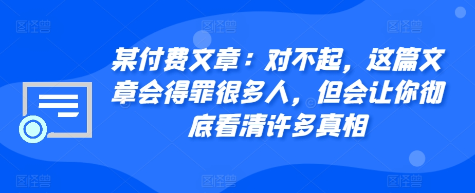 某付费文章：对不起，这篇文章会得罪很多人，但会让你彻底看清许多真相-情久项目网