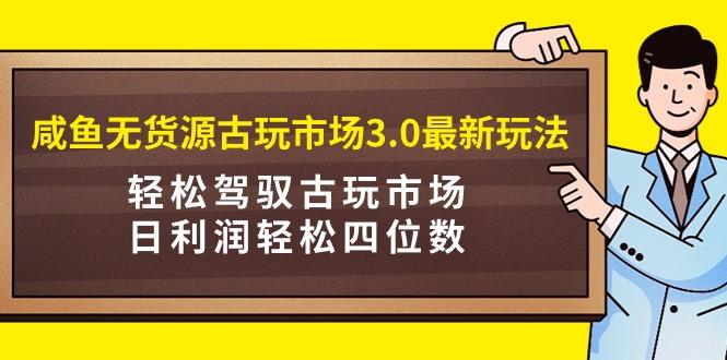 (9337期)咸鱼无货源古玩市场3.0最新玩法，轻松驾驭古玩市场，日利润轻松四位数！…-情久项目网