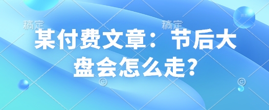 某付费文章：节后大盘会怎么走?-情久项目网