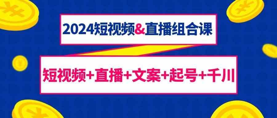 2024短视频&直播组合课：短视频+直播+文案+起号+千川(67节课)-情久项目网