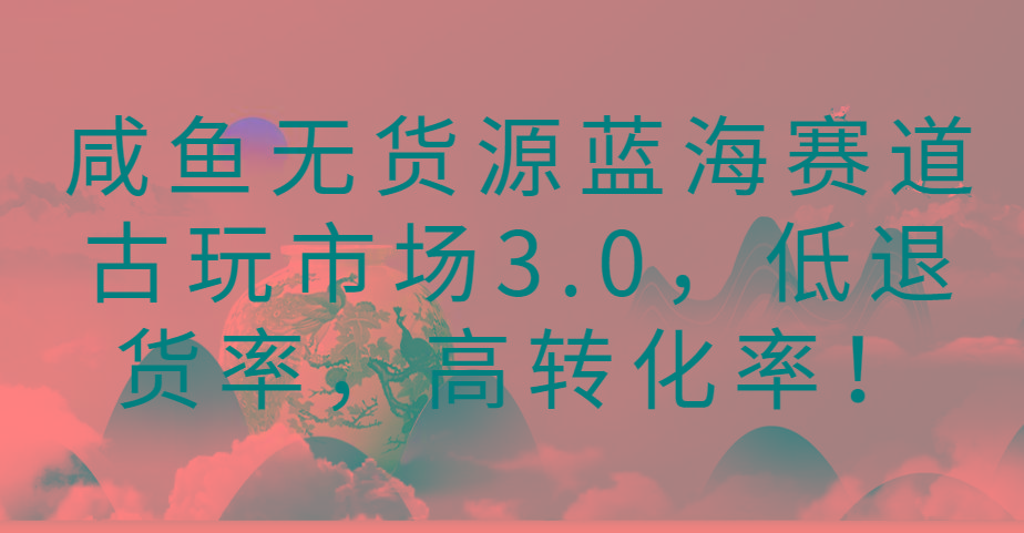 咸鱼无货源蓝海赛道古玩市场3.0，低退货率，高转化率！-情久项目网