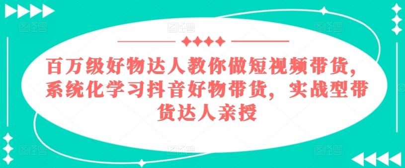百万级好物达人教你做短视频带货，系统化学习抖音好物带货，实战型带货达人亲授-情久项目网