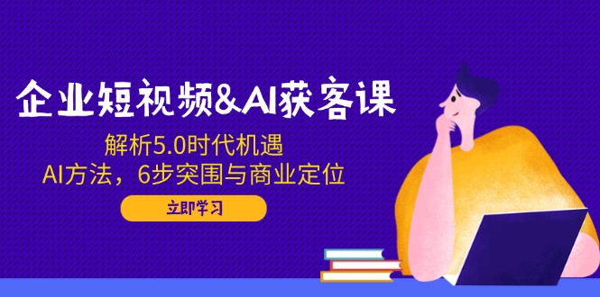 企业短视频&AI获客课：解析5.0时代机遇，AI方法，6步突围与商业定位-情久项目网