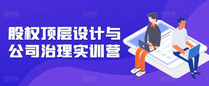 股权顶层设计与公司治理实训营，补全股权短板/守住控制权底线/熟悉4大注册信息/规避3大法律风险-情久项目网