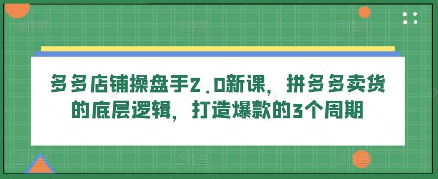 多多店铺操盘手2.0新课，拼多多卖货的底层逻辑，打造爆款的3个周期-情久项目网