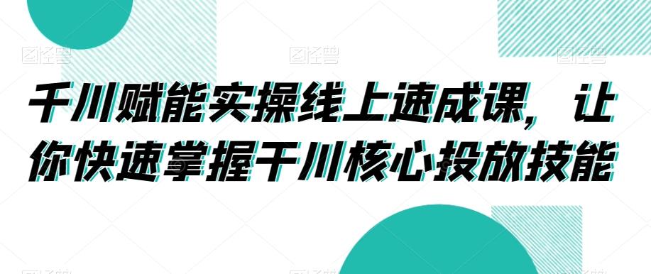 千川赋能实操线上速成课，让你快速掌握干川核心投放技能-情久项目网