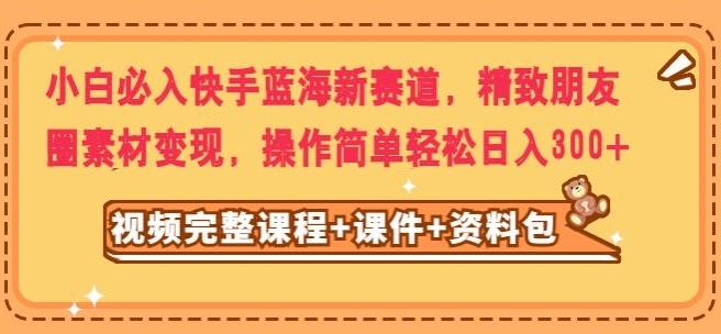 小白必入快手蓝海新赛道，精致朋友圈素材变现，操作简单轻松日入300-情久项目网