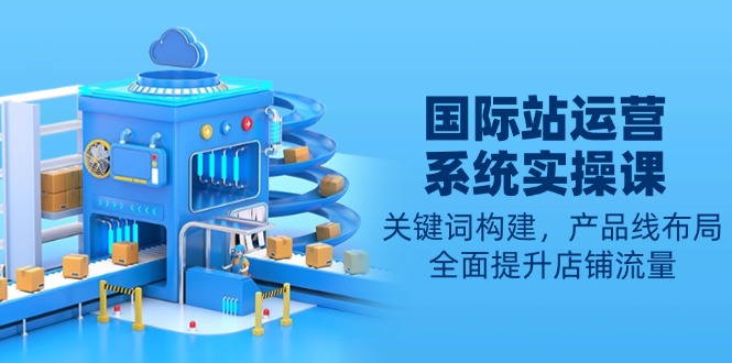 国际站运营系统实操课：关键词构建，产品线布局，全面提升店铺流量-情久项目网