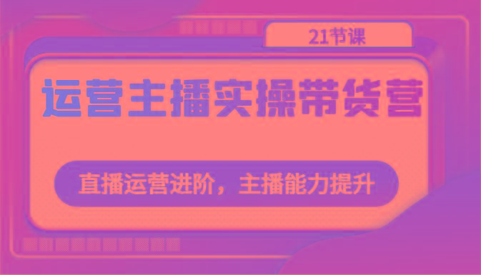 运营主播实操带货营：直播运营进阶，主播能力提升(21节课)-情久项目网