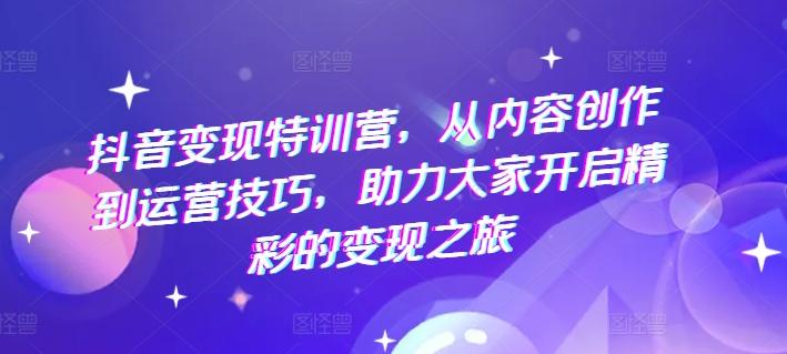 抖音变现特训营，从内容创作到运营技巧，助力大家开启精彩的变现之旅-情久项目网