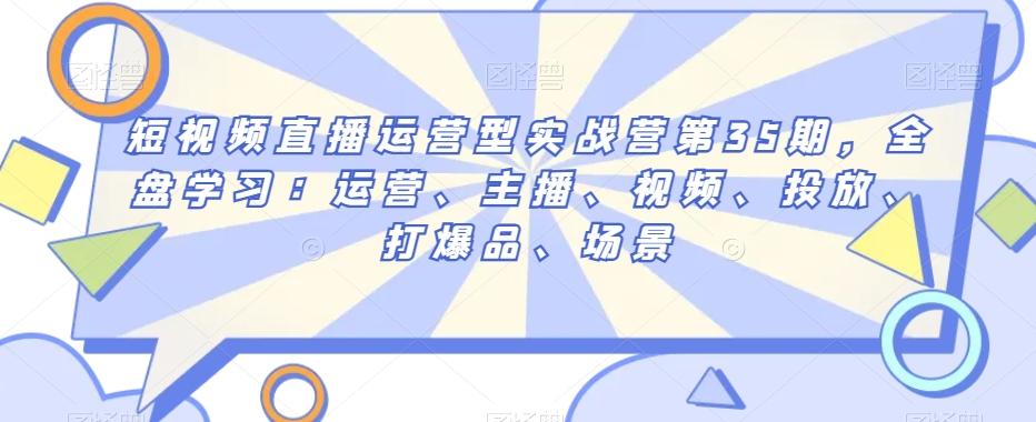 短视频直播运营型实战营第35期，全盘学习：运营、主播、视频、投放、打爆品、场景-情久项目网