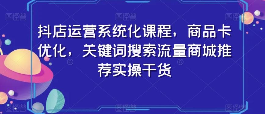 抖店运营系统化课程，商品卡优化，关键词搜索流量商城推荐实操干货-情久项目网