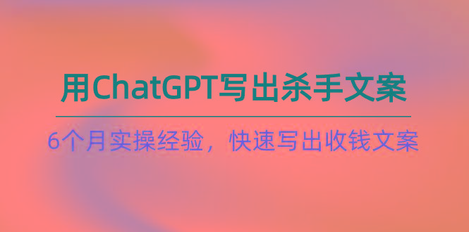 如何用ChatGPT-写出杀手文案，6个月实战经验，快速写出收钱文案(8节课-情久项目网