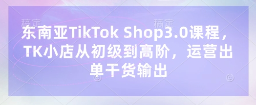 东南亚TikTok Shop3.0课程，TK小店​从初级到高阶，运营出单干货输出-情久项目网